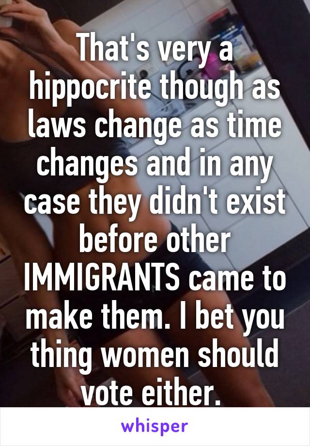 That's very a hippocrite though as laws change as time changes and in any case they didn't exist before other IMMIGRANTS came to make them. I bet you thing women should vote either. 