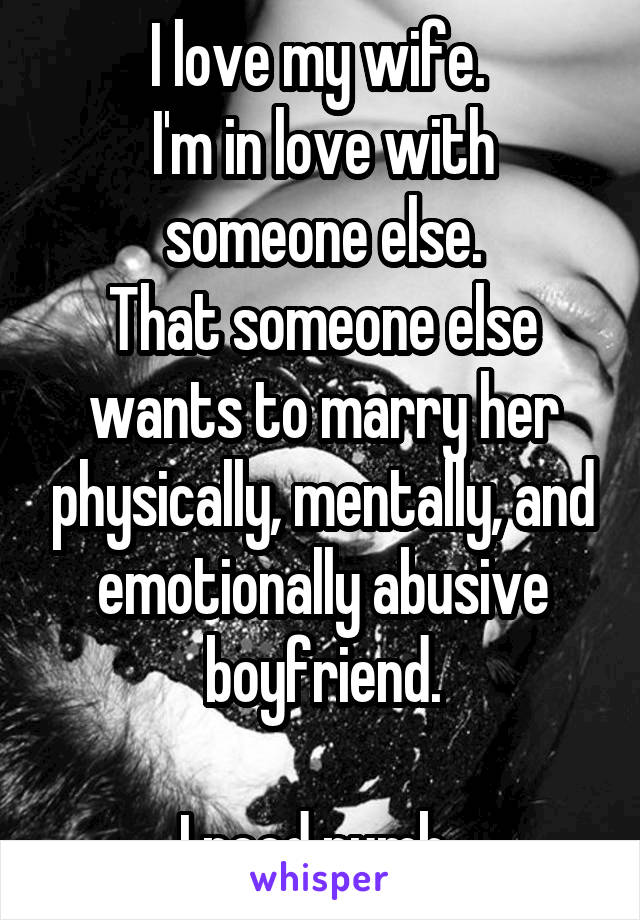 I love my wife. 
I'm in love with someone else.
That someone else wants to marry her physically, mentally, and emotionally abusive boyfriend.

I need numb. 