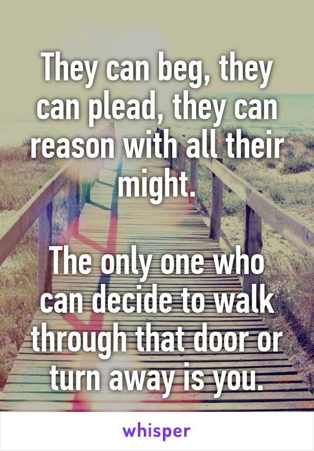 They can beg, they can plead, they can reason with all their might.

The only one who can decide to walk through that door or turn away is you.