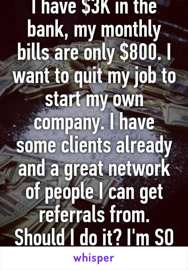 I have $3K in the bank, my monthly bills are only $800. I want to quit my job to start my own company. I have some clients already and a great network of people I can get referrals from. Should I do it? I'm SO nervous!!!