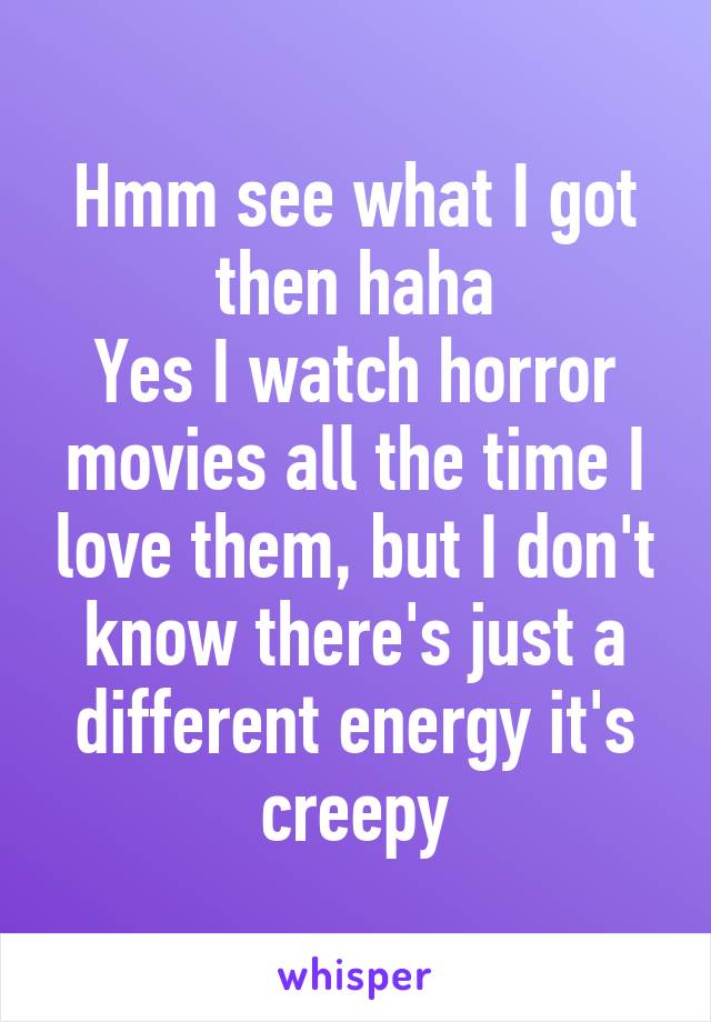 Hmm see what I got then haha
Yes I watch horror movies all the time I love them, but I don't know there's just a different energy it's creepy