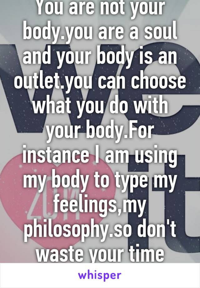 You are not your body.you are a soul and your body is an outlet.you can choose what you do with your body.For instance I am using my body to type my feelings,my philosophy.so don't waste your time doing nothing with it.