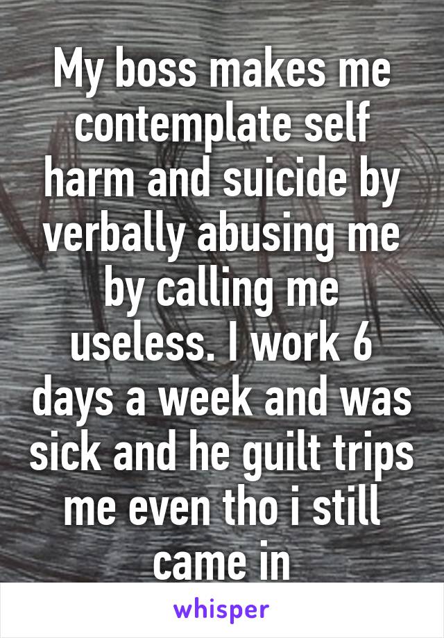 My boss makes me contemplate self harm and suicide by verbally abusing me by calling me useless. I work 6 days a week and was sick and he guilt trips me even tho i still came in