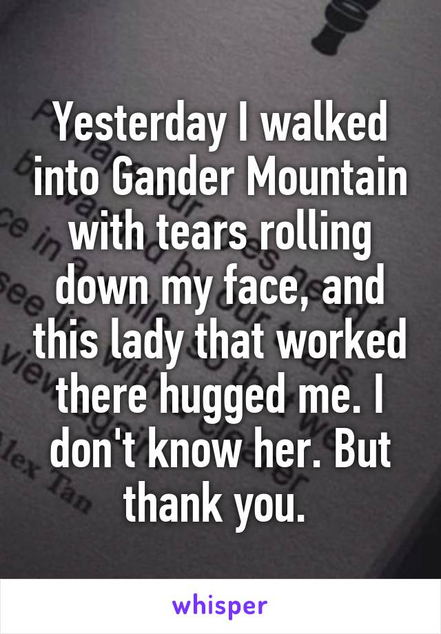 Yesterday I walked into Gander Mountain with tears rolling down my face, and this lady that worked there hugged me. I don't know her. But thank you. 