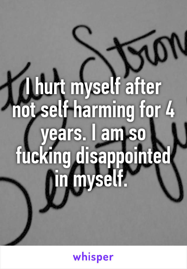 I hurt myself after not self harming for 4 years. I am so fucking disappointed in myself. 