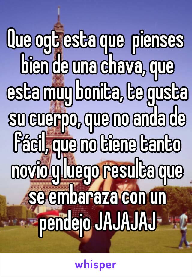 Que ogt esta que  pienses bien de una chava, que esta muy bonita, te gusta su cuerpo, que no anda de fácil, que no tiene tanto novio y luego resulta que se embaraza con un pendejo JAJAJAJ