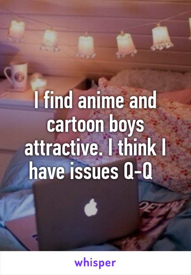 I find anime and cartoon boys attractive. I think I have issues Q-Q  