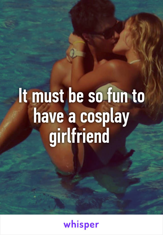 It must be so fun to have a cosplay girlfriend 