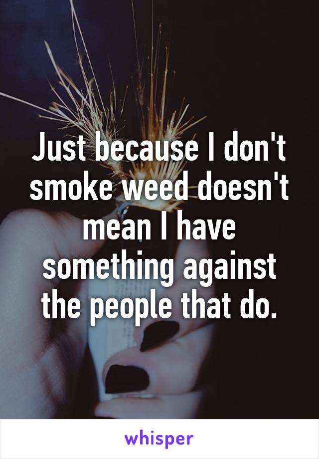 Just because I don't smoke weed doesn't mean I have something against the people that do.