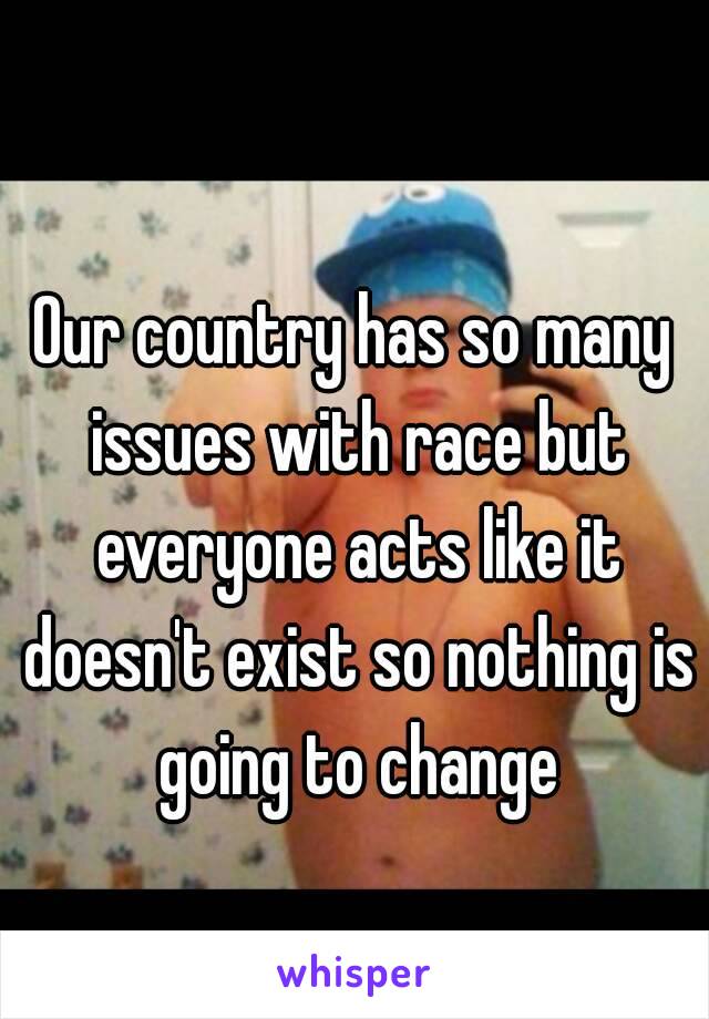 Our country has so many issues with race but everyone acts like it doesn't exist so nothing is going to change