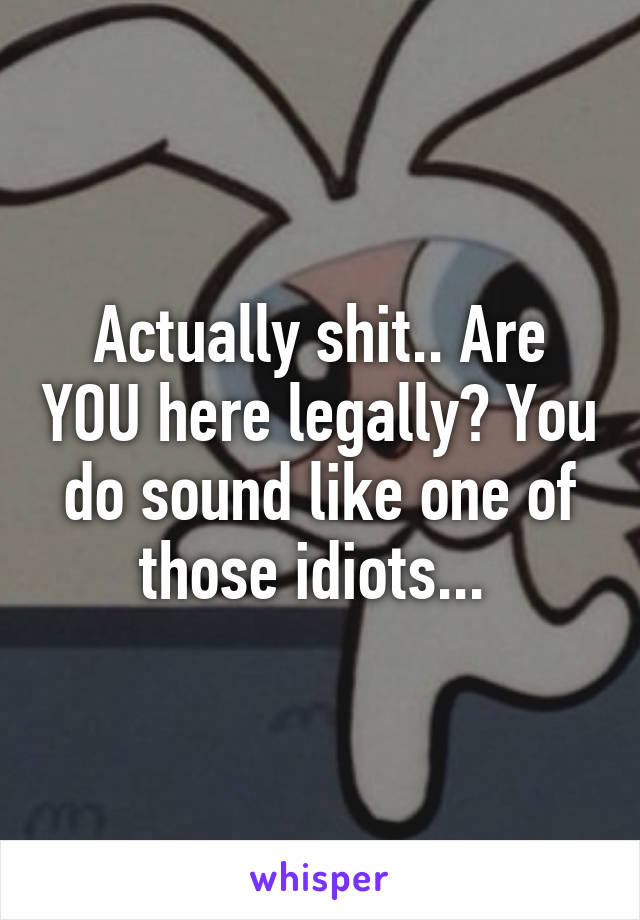 Actually shit.. Are YOU here legally? You do sound like one of those idiots... 