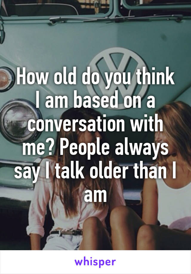 How old do you think I am based on a conversation with me? People always say I talk older than I am