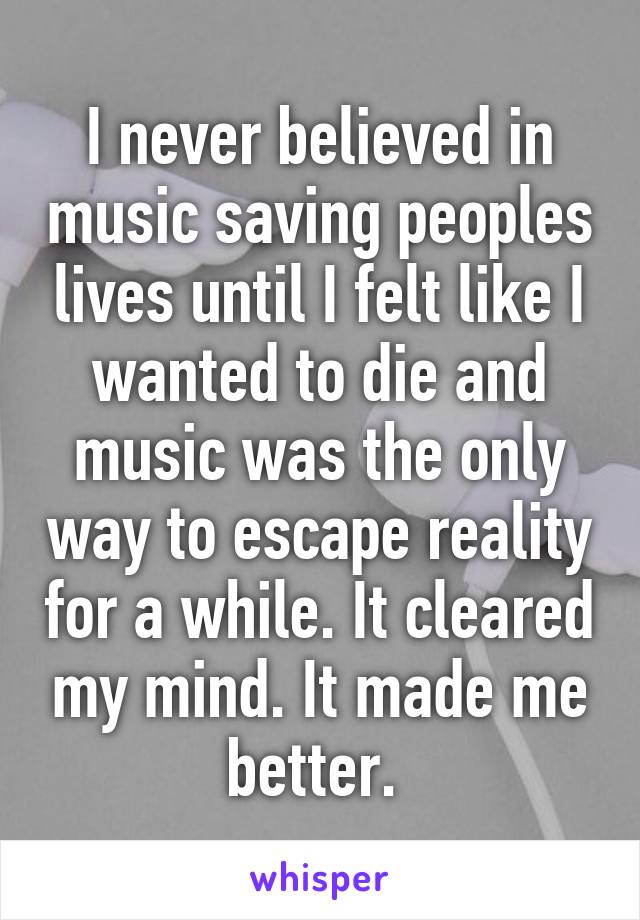 I never believed in music saving peoples lives until I felt like I wanted to die and music was the only way to escape reality for a while. It cleared my mind. It made me better. 