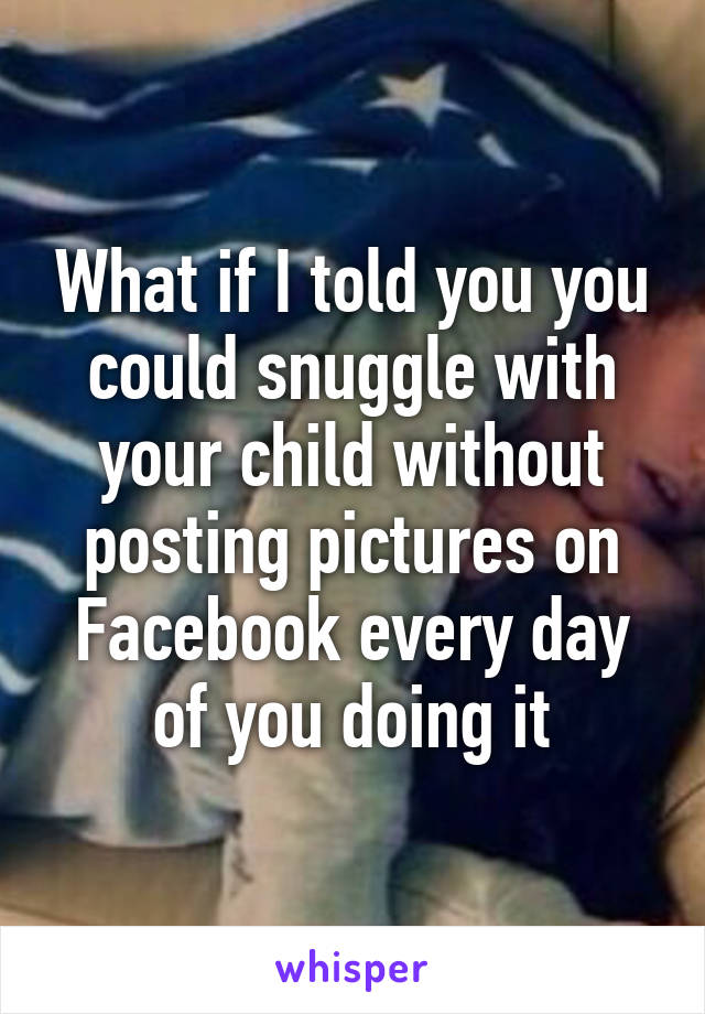 What if I told you you could snuggle with your child without posting pictures on Facebook every day of you doing it