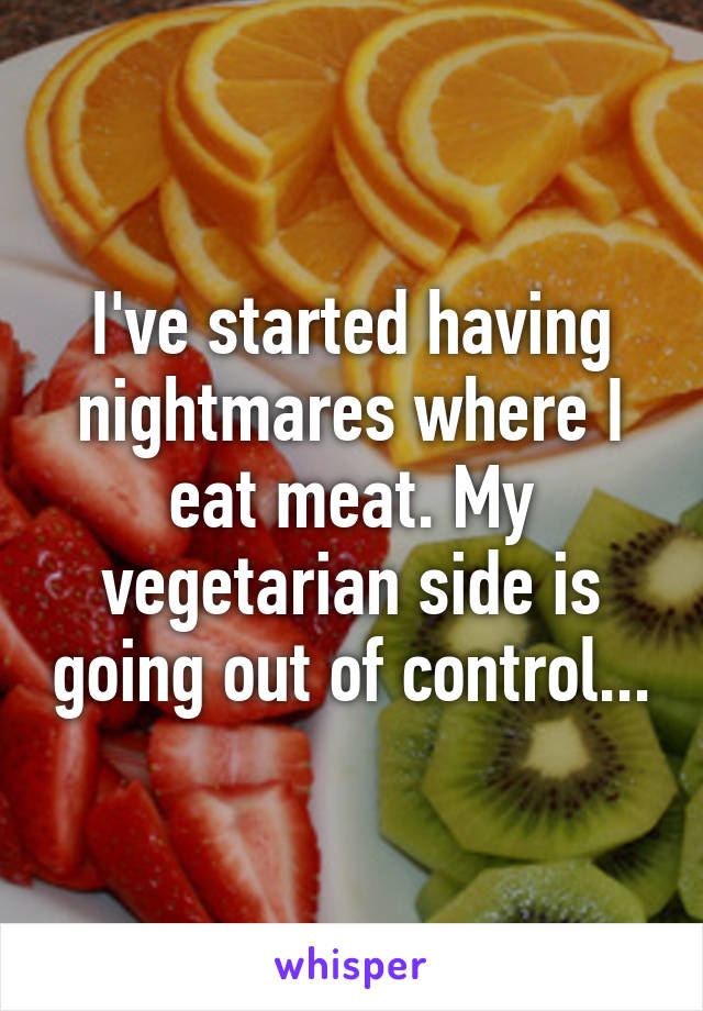 I've started having nightmares where I eat meat. My vegetarian side is going out of control...