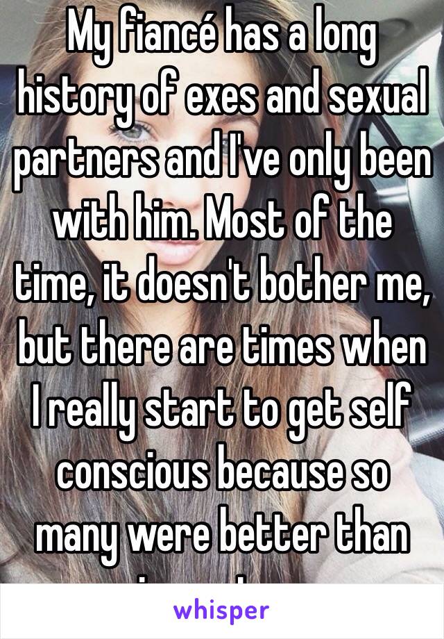 My fiancé has a long history of exes and sexual partners and I've only been with him. Most of the time, it doesn't bother me, but there are times when I really start to get self conscious because so many were better than me in most areas.