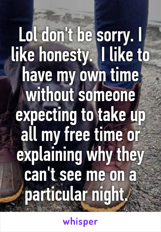 Lol don't be sorry. I like honesty.  I like to have my own time without someone expecting to take up all my free time or explaining why they can't see me on a particular night.  