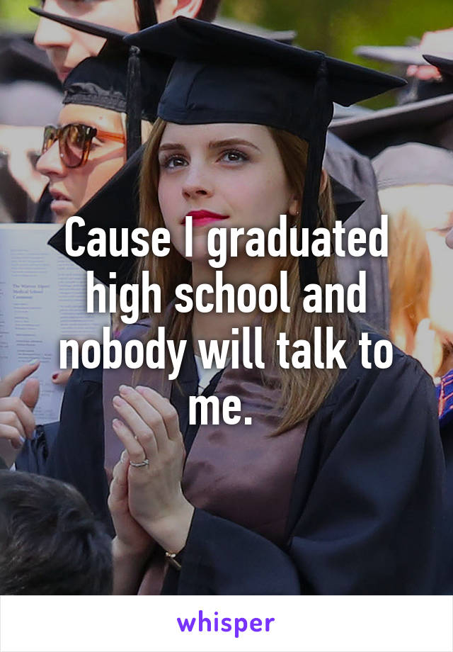 Cause I graduated high school and nobody will talk to me. 