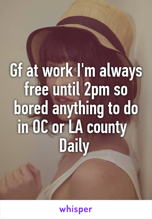 Gf at work I'm always free until 2pm so bored anything to do in OC or LA county   Daily 