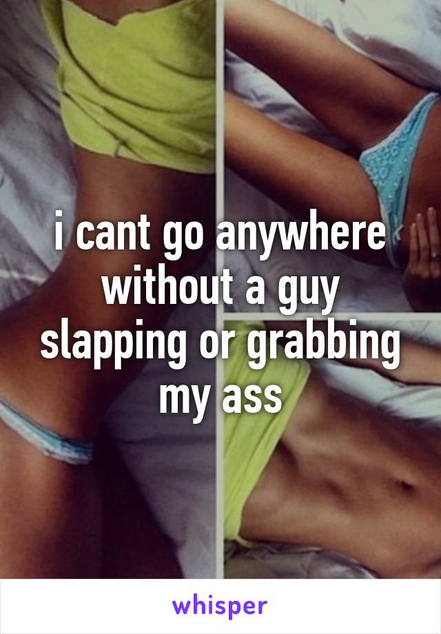 i cant go anywhere without a guy slapping or grabbing my ass