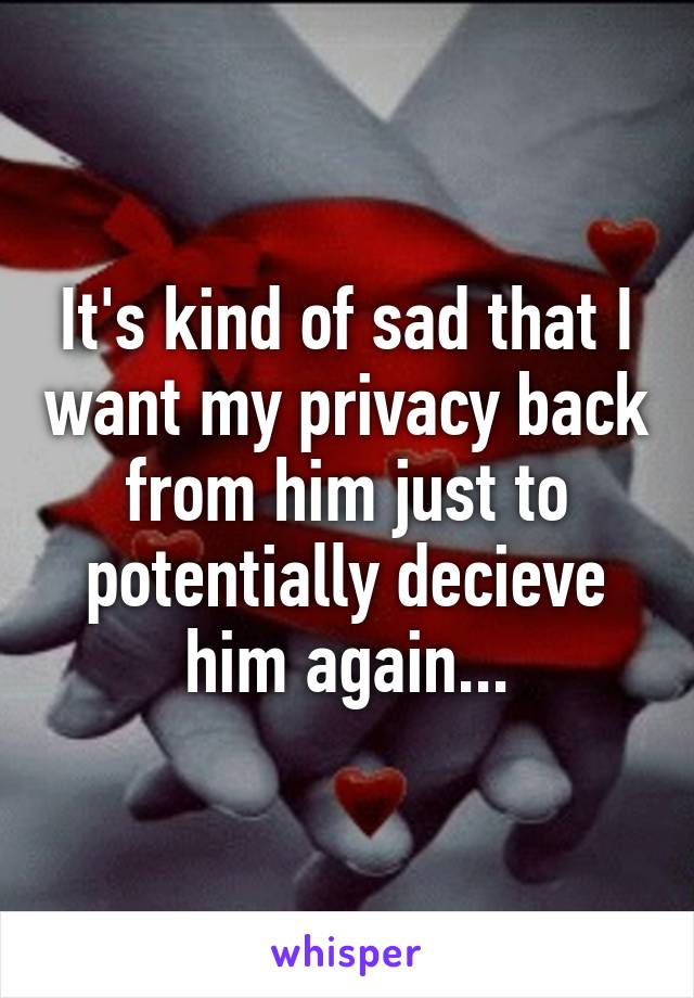 It's kind of sad that I want my privacy back from him just to potentially decieve him again...