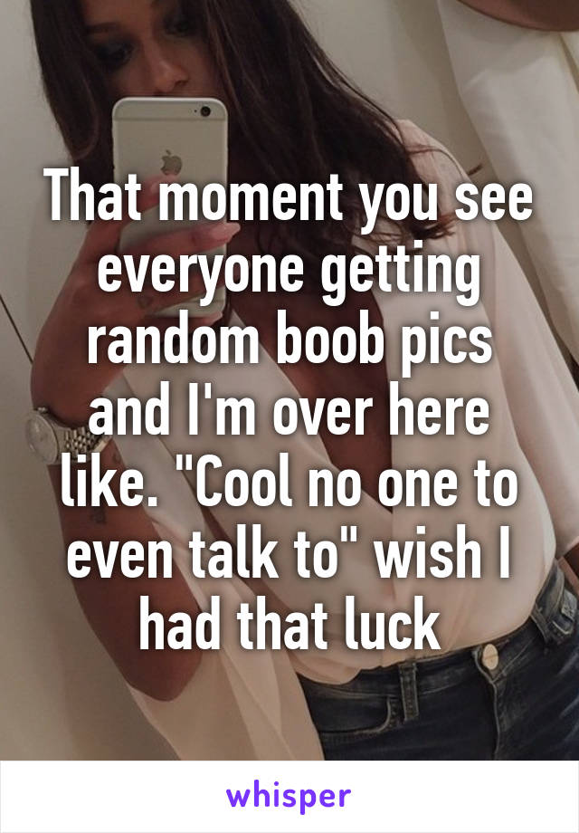 That moment you see everyone getting random boob pics and I'm over here like. "Cool no one to even talk to" wish I had that luck