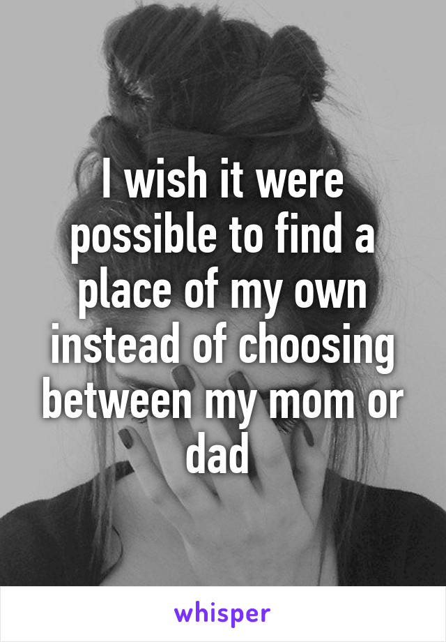 I wish it were possible to find a place of my own instead of choosing between my mom or dad 