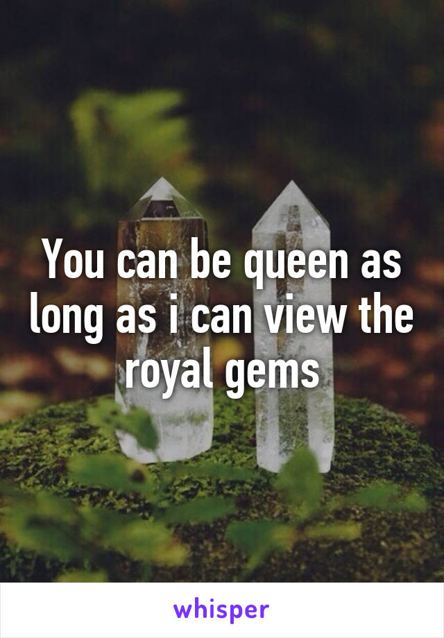 You can be queen as long as i can view the royal gems