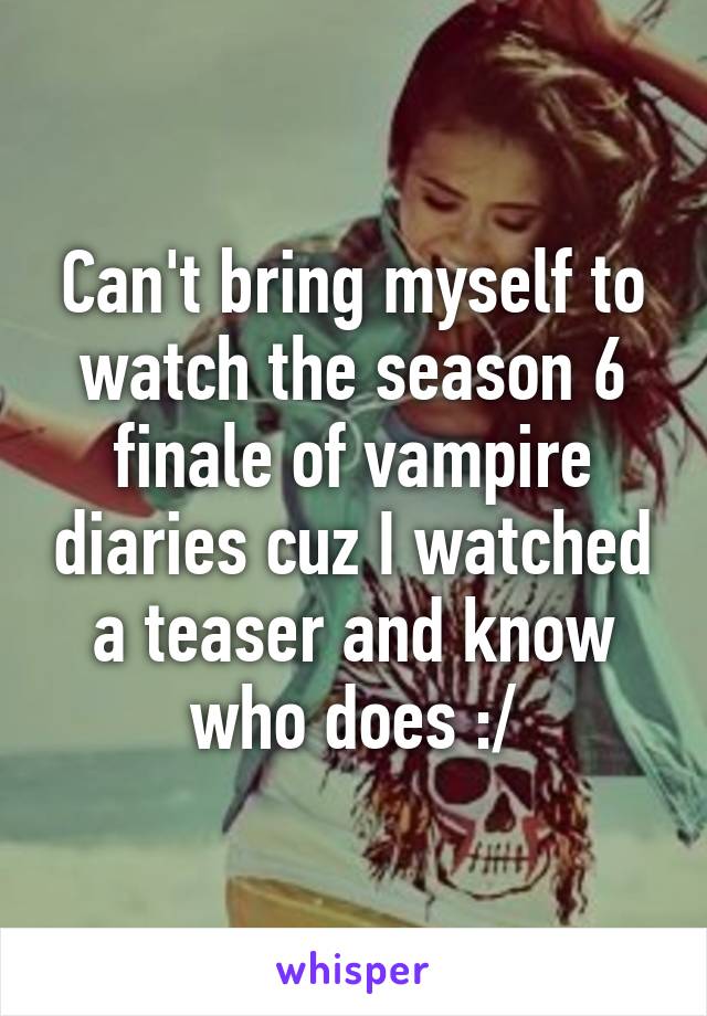 Can't bring myself to watch the season 6 finale of vampire diaries cuz I watched a teaser and know who does :/