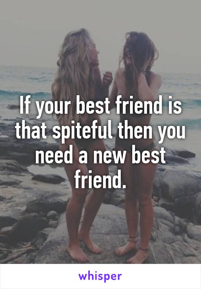 If your best friend is that spiteful then you need a new best friend.