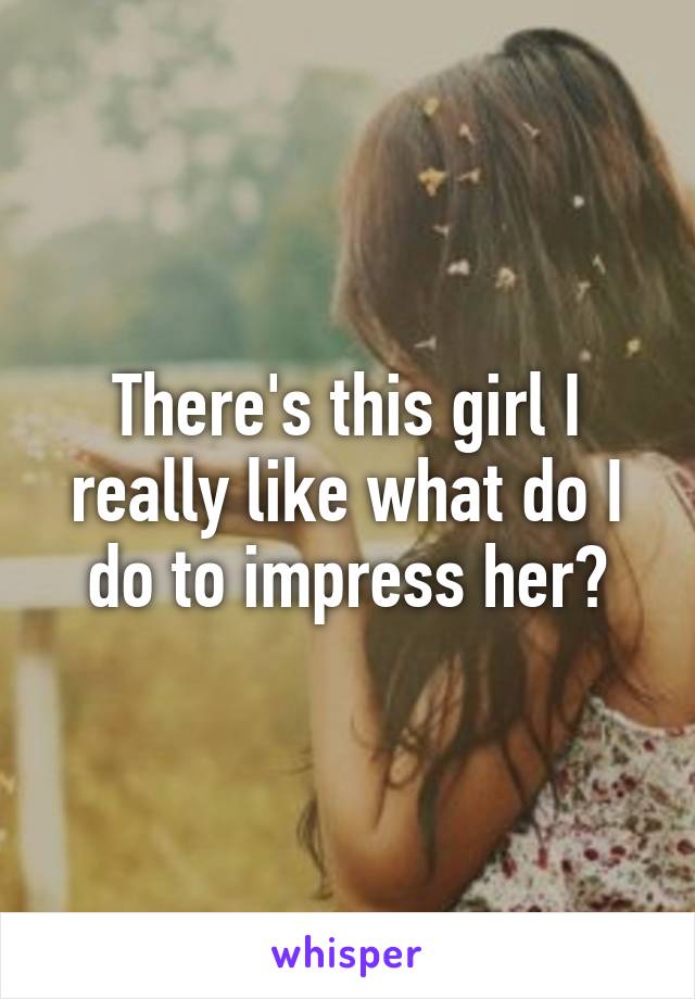 There's this girl I really like what do I do to impress her?