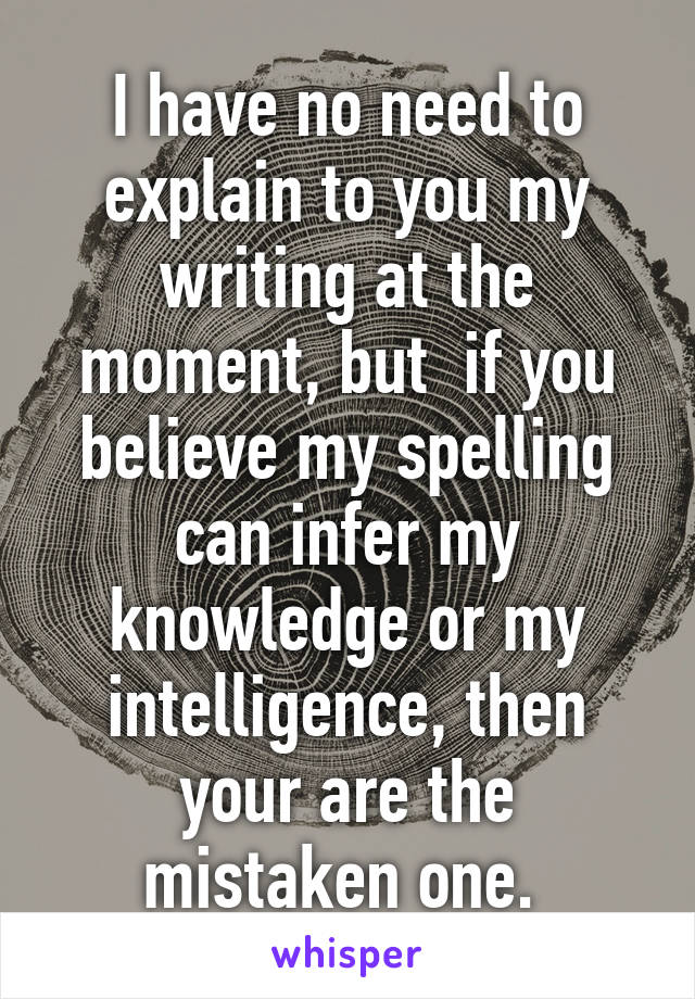 I have no need to explain to you my writing at the moment, but  if you believe my spelling can infer my knowledge or my intelligence, then your are the mistaken one. 