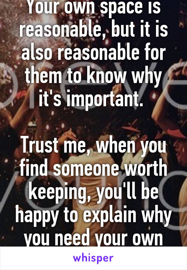 Your own space is reasonable, but it is also reasonable for them to know why it's important. 

Trust me, when you find someone worth keeping, you'll be happy to explain why you need your own space.