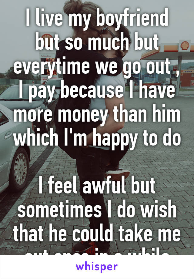 I live my boyfriend but so much but everytime we go out , I pay because I have more money than him which I'm happy to do

I feel awful but sometimes I do wish that he could take me out once in a while