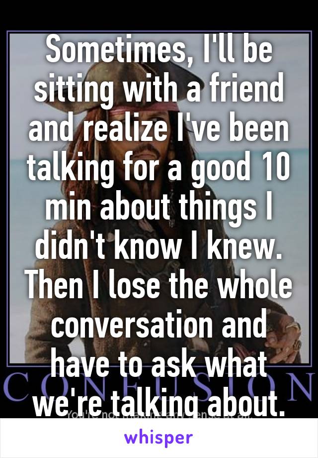 Sometimes, I'll be sitting with a friend and realize I've been talking for a good 10 min about things I didn't know I knew. Then I lose the whole conversation and have to ask what we're talking about.