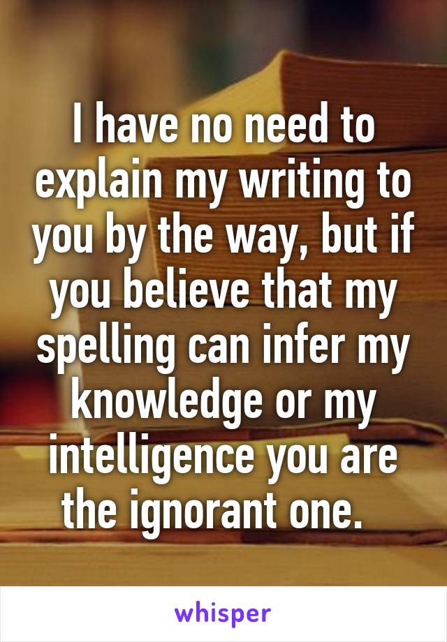 I have no need to explain my writing to you by the way, but if you believe that my spelling can infer my knowledge or my intelligence you are the ignorant one.  