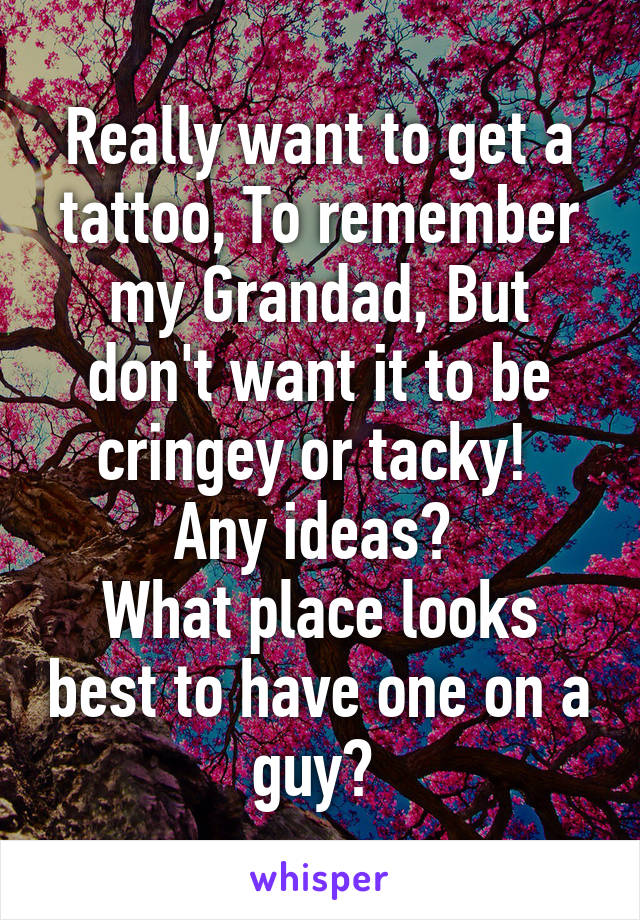 Really want to get a tattoo, To remember my Grandad, But don't want it to be cringey or tacky! 
Any ideas? 
What place looks best to have one on a guy? 