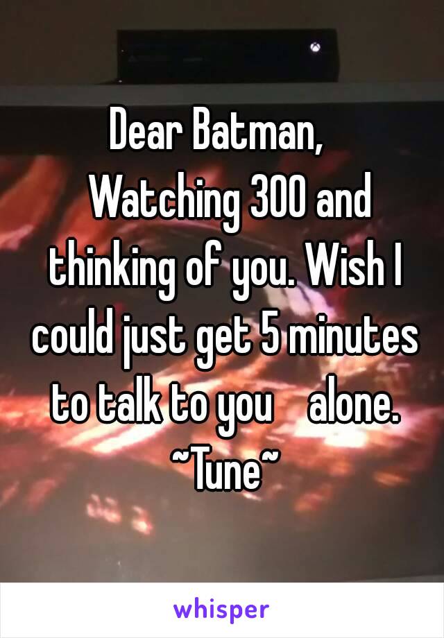 Dear Batman, 
  Watching 300 and thinking of you. Wish I could just get 5 minutes to talk to you    alone.
 ~Tune~