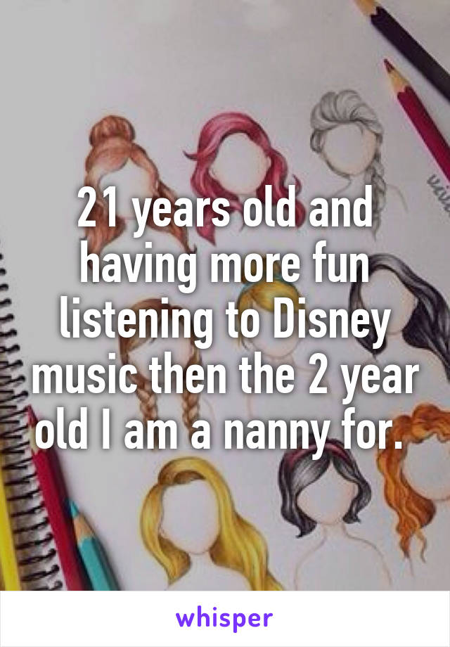 21 years old and having more fun listening to Disney music then the 2 year old I am a nanny for. 