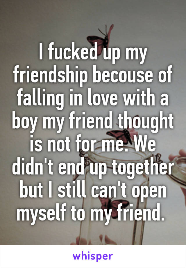 I fucked up my friendship becouse of falling in love with a boy my friend thought is not for me. We didn't end up together but I still can't open myself to my friend. 