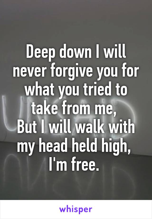 Deep down I will never forgive you for what you tried to take from me, 
But I will walk with my head held high, 
I'm free. 