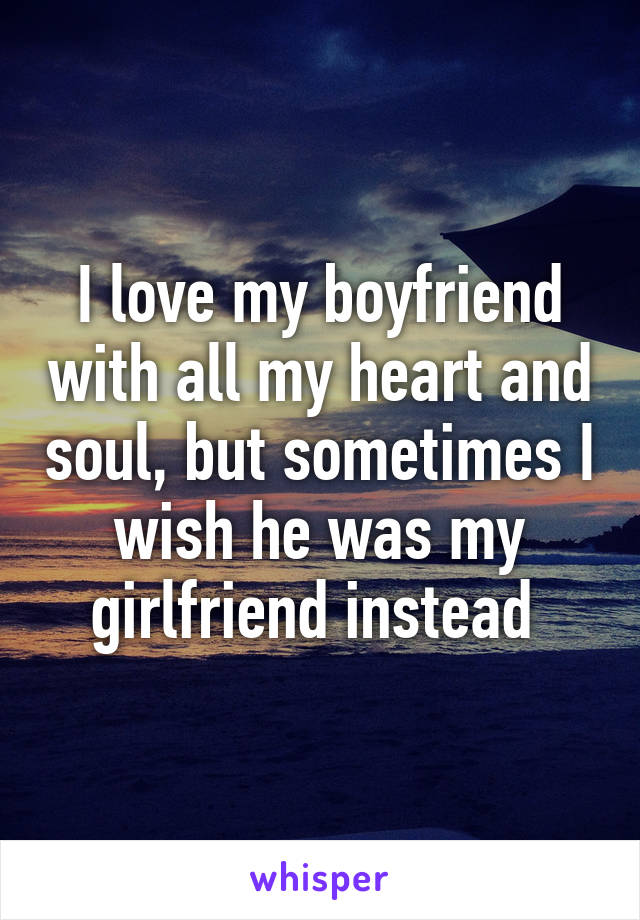 I love my boyfriend with all my heart and soul, but sometimes I wish he was my girlfriend instead 