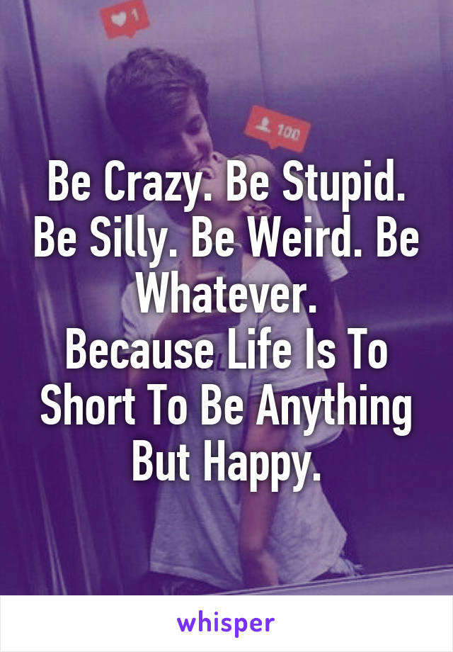 Be Crazy. Be Stupid. Be Silly. Be Weird. Be Whatever.
Because Life Is To Short To Be Anything But Happy.