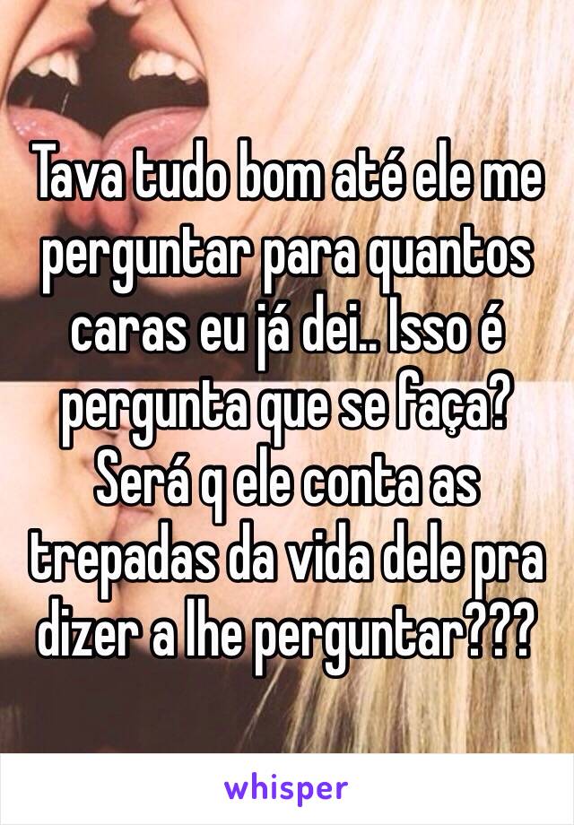 Tava tudo bom até ele me perguntar para quantos caras eu já dei.. Isso é pergunta que se faça? Será q ele conta as trepadas da vida dele pra dizer a lhe perguntar??? 