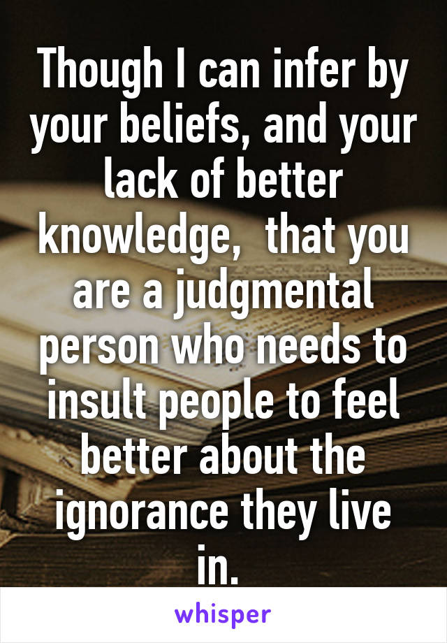 Though I can infer by your beliefs, and your lack of better knowledge,  that you are a judgmental person who needs to insult people to feel better about the ignorance they live in. 