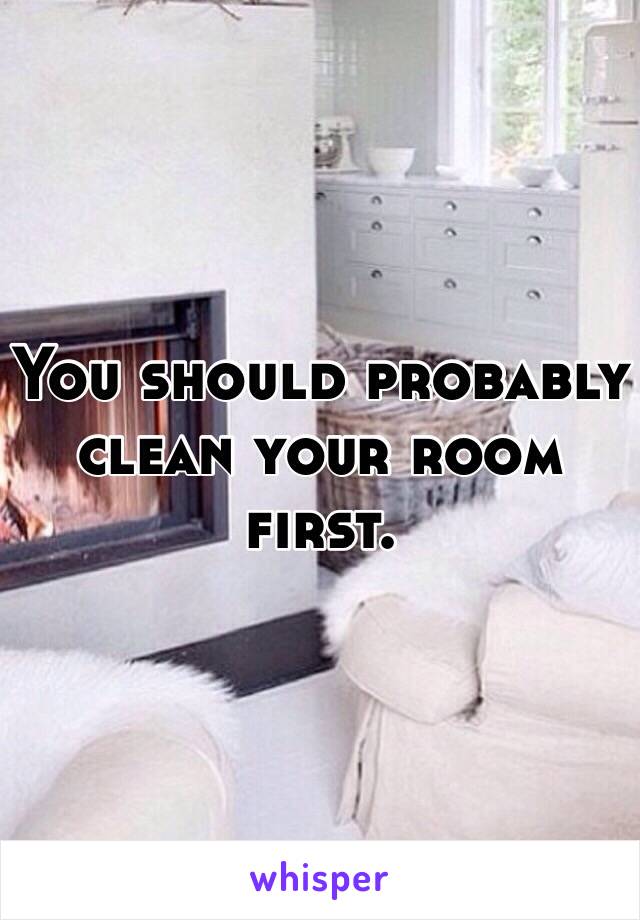 You should probably clean your room first.