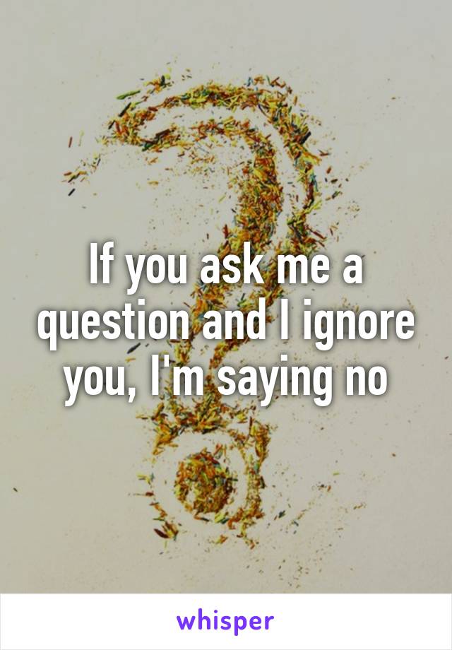 If you ask me a question and I ignore you, I'm saying no