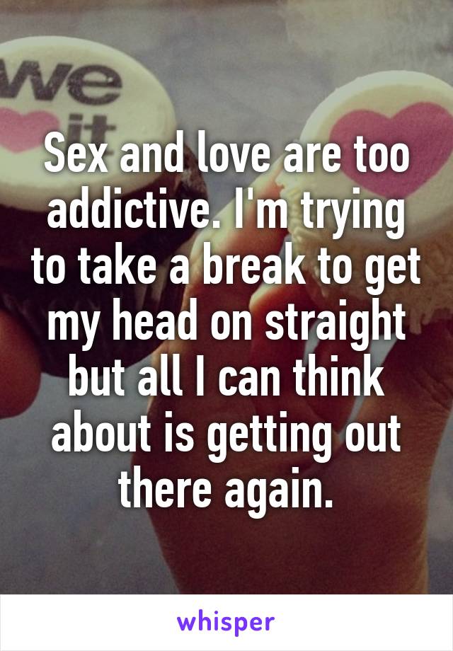 Sex and love are too addictive. I'm trying to take a break to get my head on straight but all I can think about is getting out there again.