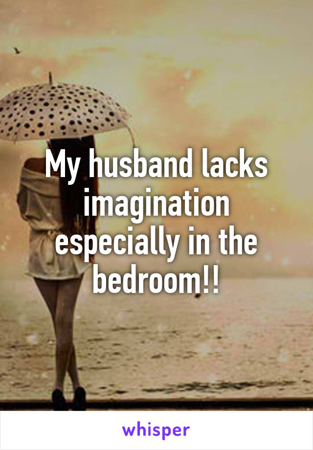 My husband lacks imagination especially in the bedroom!!