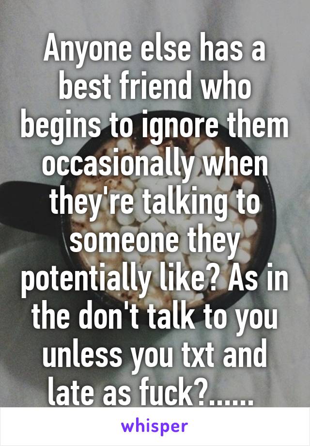 Anyone else has a best friend who begins to ignore them occasionally when they're talking to someone they potentially like? As in the don't talk to you unless you txt and late as fuck?...... 